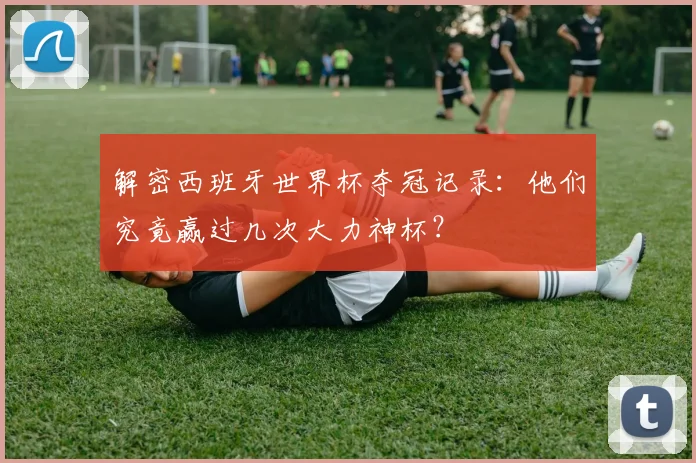 解密西班牙世界杯夺冠记录：他们究竟赢过几次大力神杯？