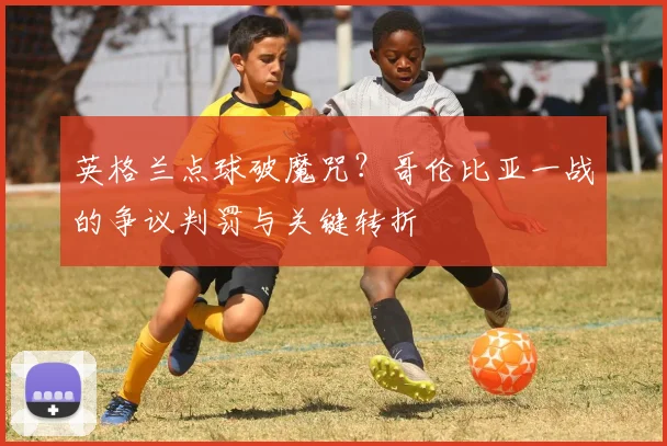 英格兰点球破魔咒？哥伦比亚一战的争议判罚与关键转折