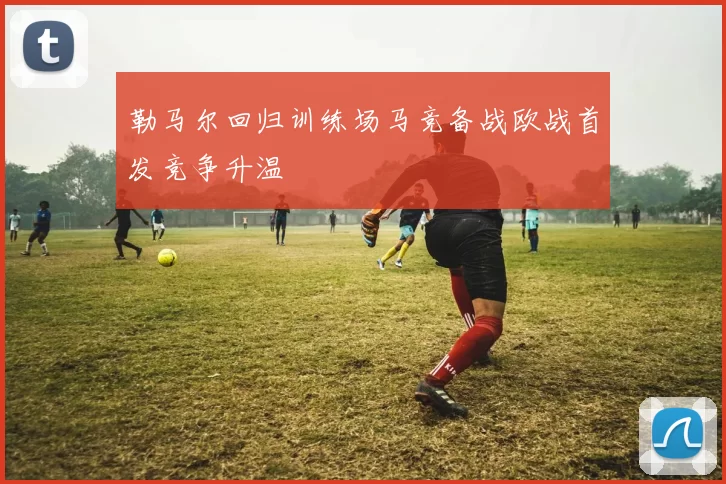 勒马尔回归训练场马竞备战欧战首发竞争升温