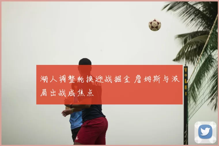 湖人调整轮换迎战掘金 詹姆斯与浓眉出战成焦点