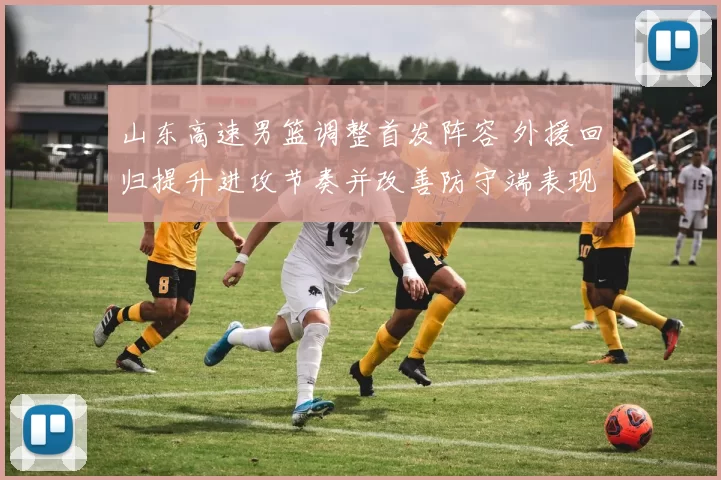 山东高速男篮调整首发阵容 外援回归提升进攻节奏并改善防守端表现