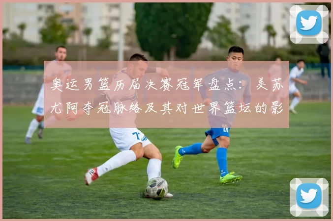 奥运男篮历届决赛冠军盘点:美苏尤阿夺冠脉络及其对世界篮坛的影响