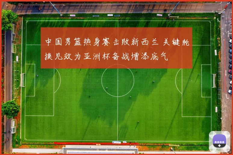 中国男篮热身赛击败新西兰 关键轮换见效为亚洲杯备战增添底气