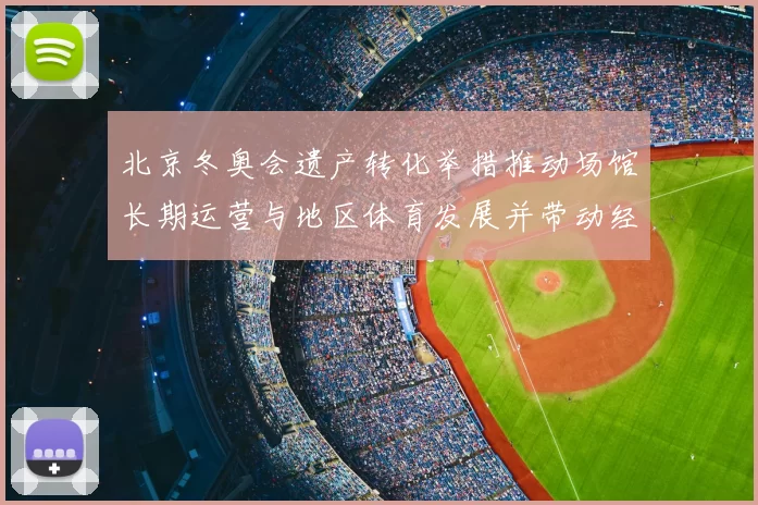 北京冬奥会遗产转化举措推动场馆长期运营与地区体育发展并带动经济