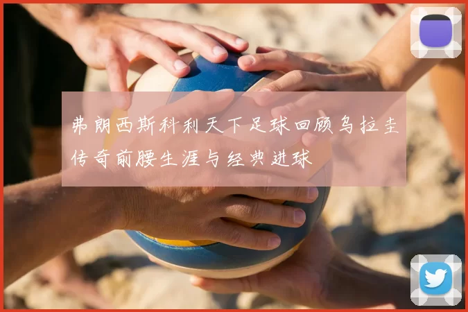 弗朗西斯科利天下足球回顾乌拉圭传奇前腰生涯与经典进球