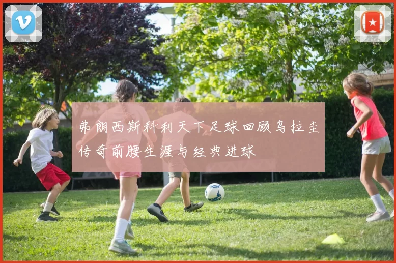 弗朗西斯科利天下足球回顾乌拉圭传奇前腰生涯与经典进球