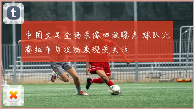 中国女足全场录像回放曝光 球队比赛细节与攻防表现受关注