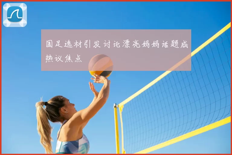 国足选材引发讨论漂亮妈妈话题成热议焦点