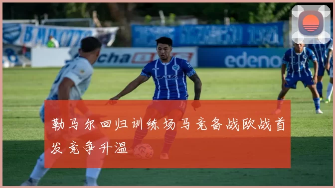 勒马尔回归训练场马竞备战欧战首发竞争升温