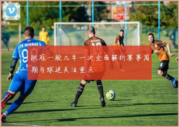 欧冠一般几年一次全面解析赛事周期与球迷关注重点