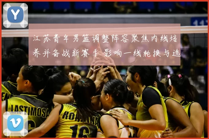 江苏青年男篮调整阵容聚焦内线培养并备战新赛季 影响一线轮换与选材策略