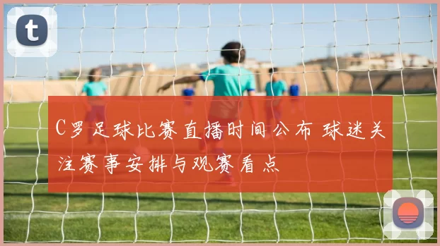 C罗足球比赛直播时间公布 球迷关注赛事安排与观赛看点