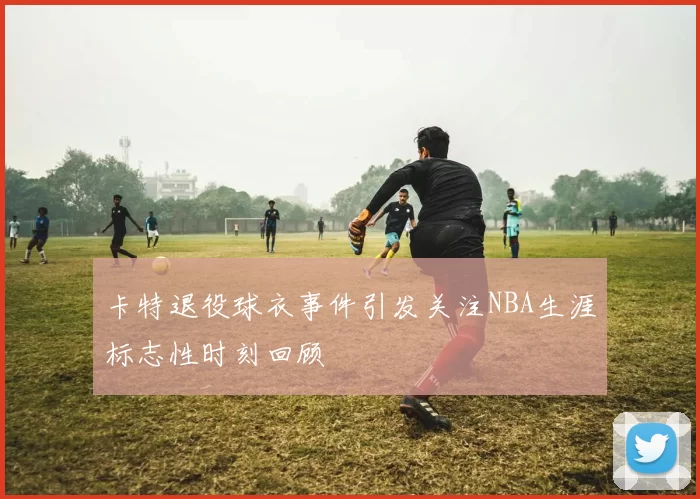 卡特退役球衣事件引发关注NBA生涯标志性时刻回顾
