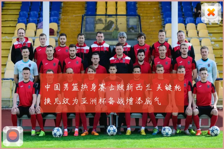 中国男篮热身赛击败新西兰 关键轮换见效为亚洲杯备战增添底气