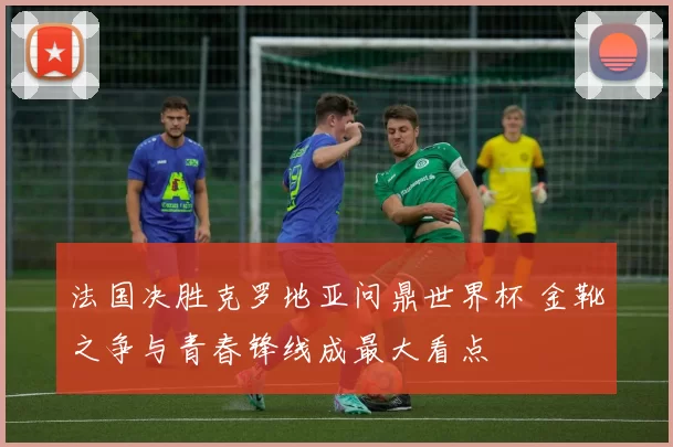 法国决胜克罗地亚问鼎世界杯 金靴之争与青春锋线成最大看点