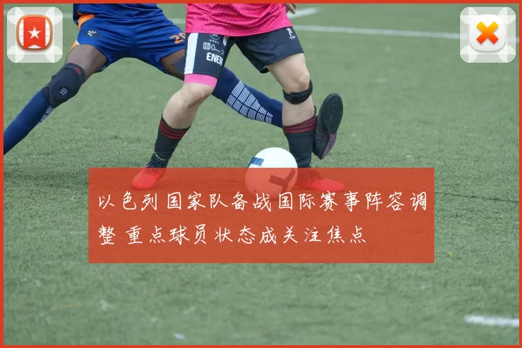 以色列国家队备战国际赛事阵容调整 重点球员状态成关注焦点