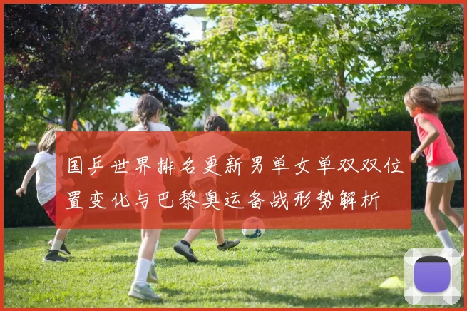 国乒世界排名更新男单女单双双位置变化与巴黎奥运备战形势解析