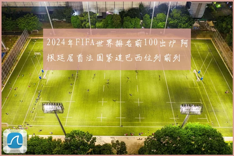 2024年FIFA世界排名前100出炉 阿根廷居首法国紧追巴西位列前列