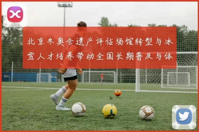 北京冬奥会遗产评估场馆转型与冰雪人才培养带动全国长期普及与体系建设
