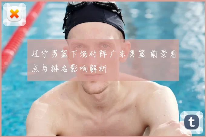 辽宁男篮下场对阵广东男篮 前景看点与排名影响解析