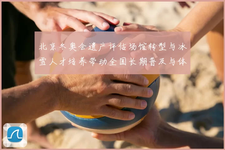 北京冬奥会遗产评估场馆转型与冰雪人才培养带动全国长期普及与体系建设