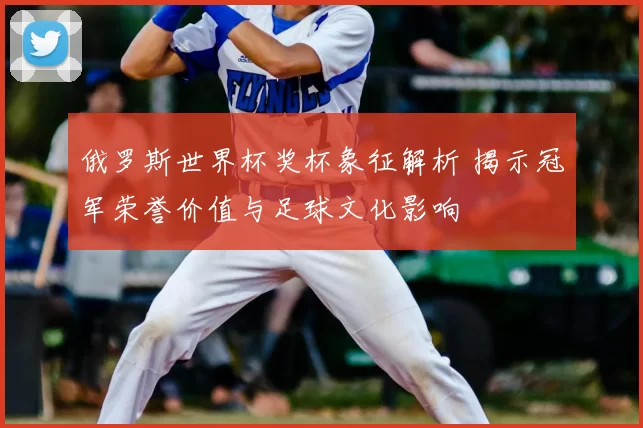 俄罗斯世界杯奖杯象征解析 揭示冠军荣誉价值与足球文化影响