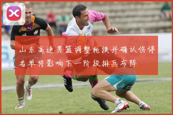 山东高速男篮调整轮换并确认伤停名单将影响下一阶段排兵布阵