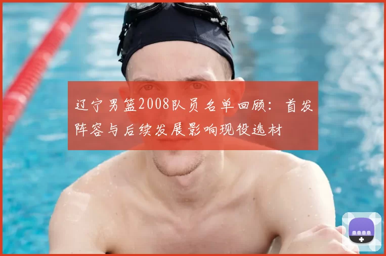 辽宁男篮2008队员名单回顾：首发阵容与后续发展影响现役选材