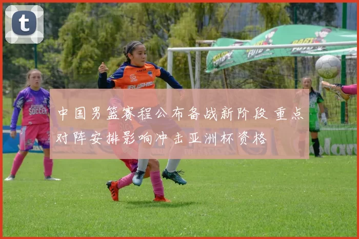 中国男篮赛程公布备战新阶段 重点对阵安排影响冲击亚洲杯资格