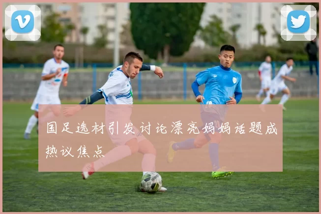 国足选材引发讨论漂亮妈妈话题成热议焦点