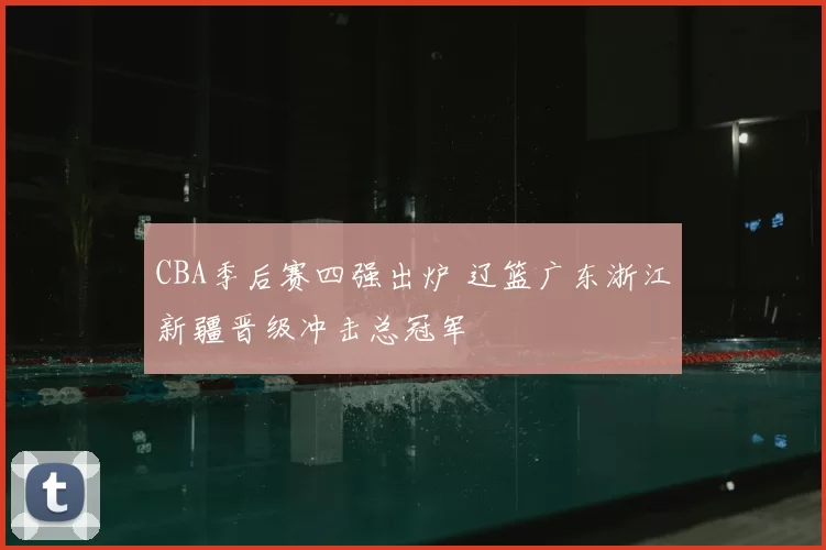 CBA季后赛四强出炉 辽篮广东浙江新疆晋级冲击总冠军