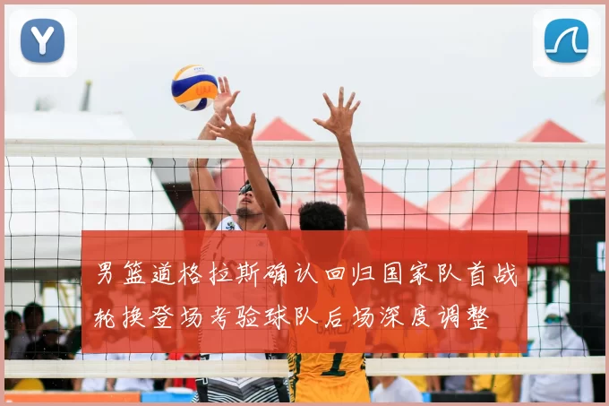 男篮道格拉斯确认回归国家队首战轮换登场考验球队后场深度调整