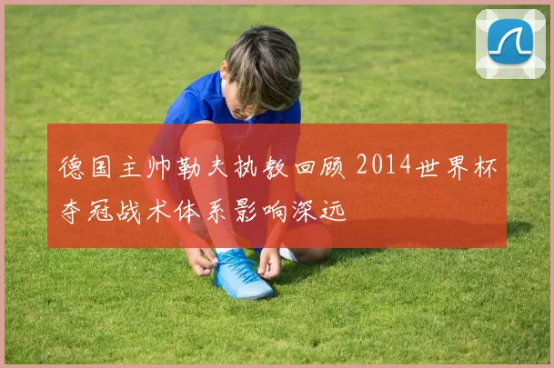 德国主帅勒夫执教回顾 2014世界杯夺冠战术体系影响深远