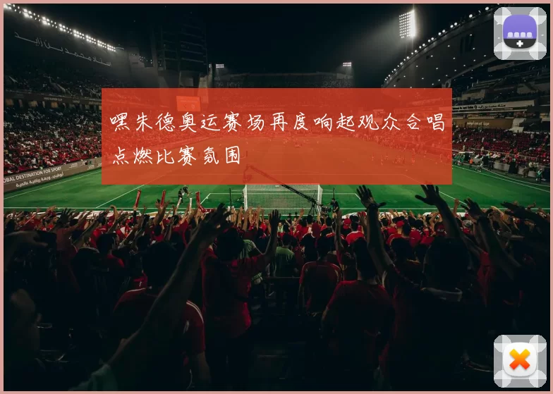 嘿朱德奥运赛场再度响起观众合唱点燃比赛氛围