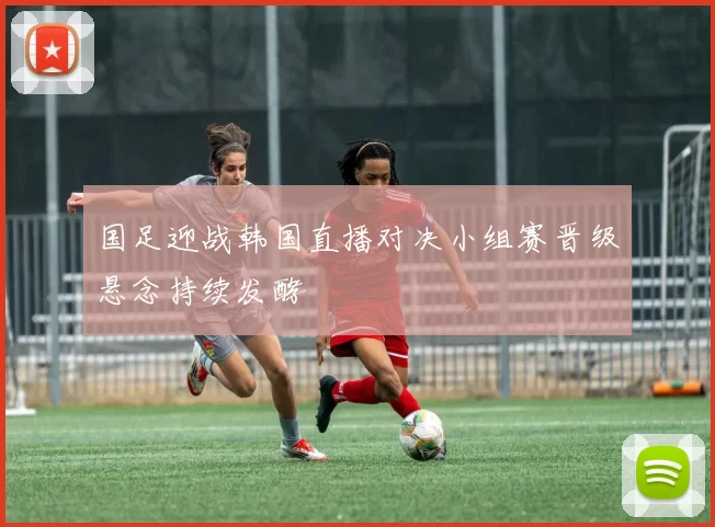 国足迎战韩国直播对决小组赛晋级悬念持续发酵