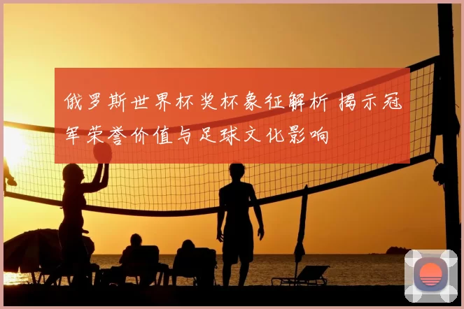 俄罗斯世界杯奖杯象征解析 揭示冠军荣誉价值与足球文化影响