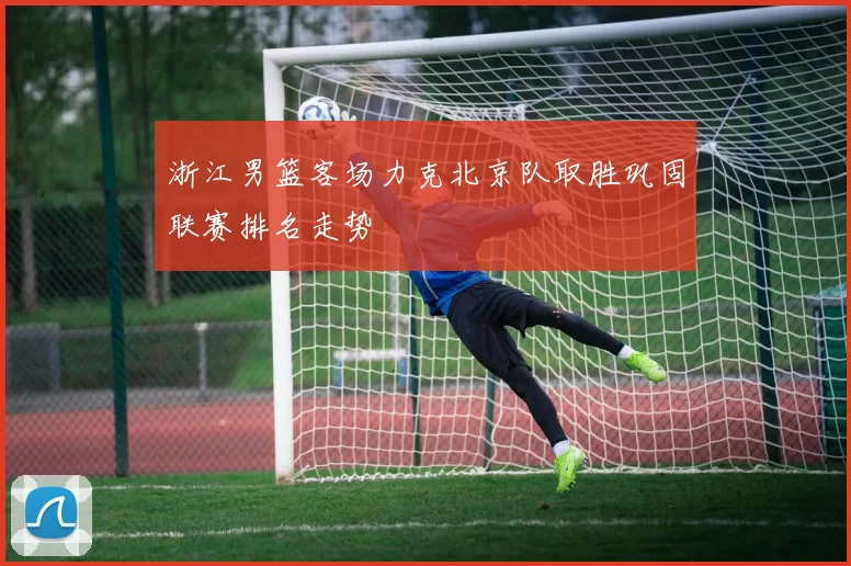 浙江男篮客场力克北京队取胜巩固联赛排名走势