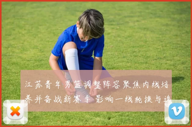 江苏青年男篮调整阵容聚焦内线培养并备战新赛季 影响一线轮换与选材策略