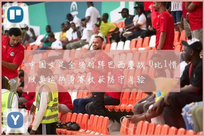 中国女足全场对阵巴西鏖战 0比1惜败奥运热身赛收获防守考验