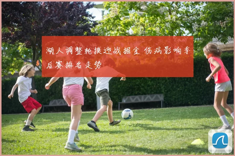 湖人调整轮换迎战掘金 伤病影响季后赛排名走势