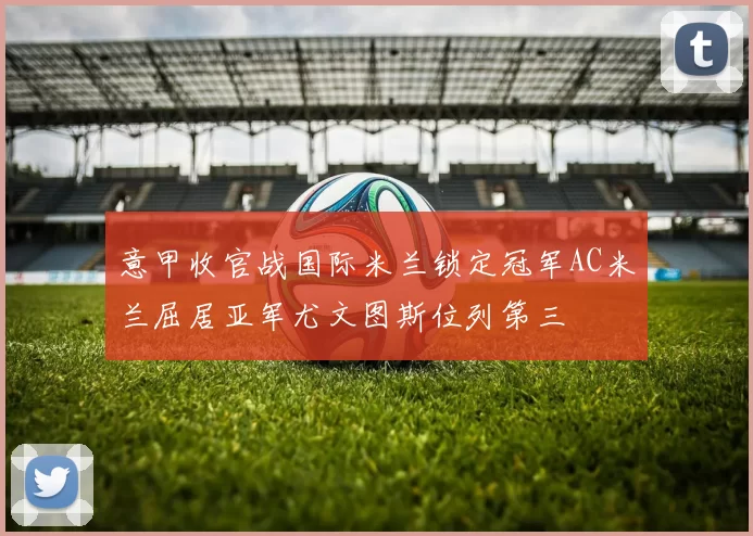 意甲收官战国际米兰锁定冠军AC米兰屈居亚军尤文图斯位列第三