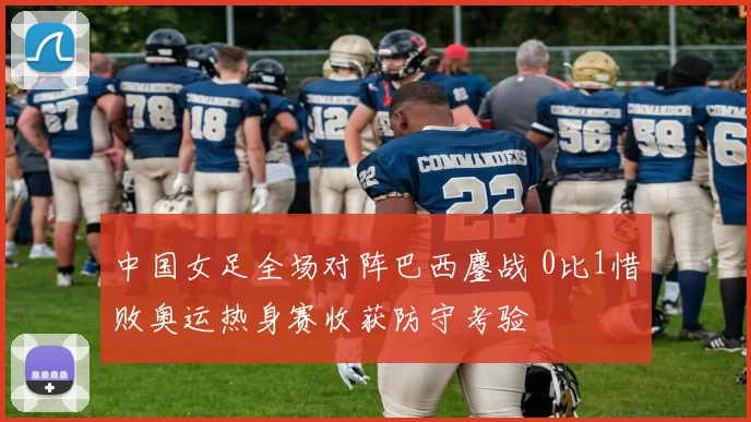 中国女足全场对阵巴西鏖战 0比1惜败奥运热身赛收获防守考验