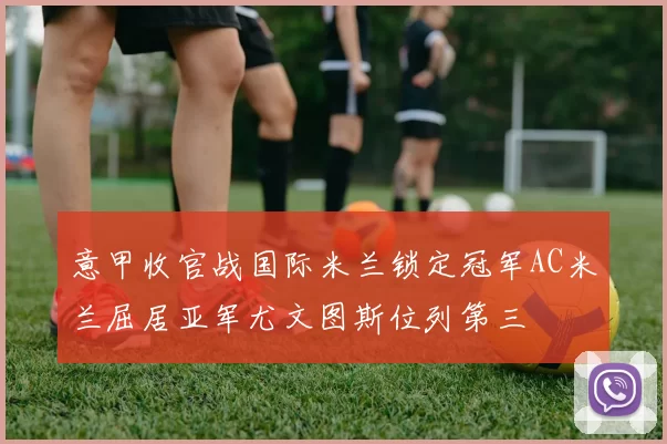 意甲收官战国际米兰锁定冠军AC米兰屈居亚军尤文图斯位列第三