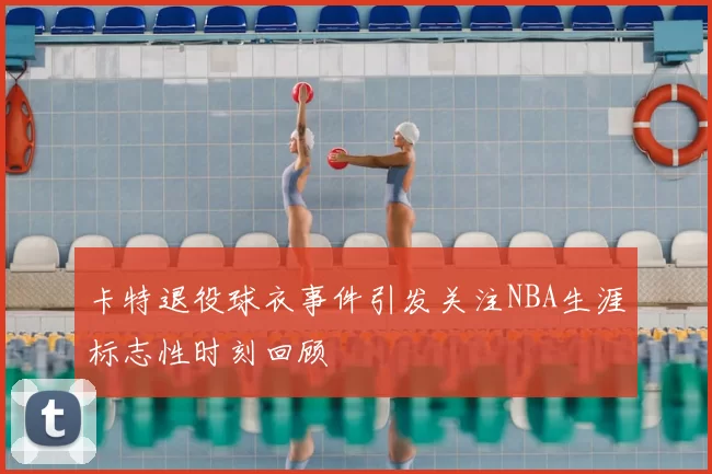 卡特退役球衣事件引发关注NBA生涯标志性时刻回顾