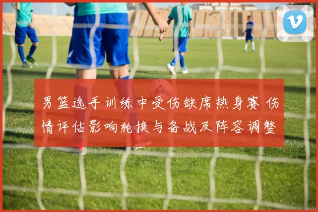 男篮选手训练中受伤缺席热身赛 伤情评估影响轮换与备战及阵容调整