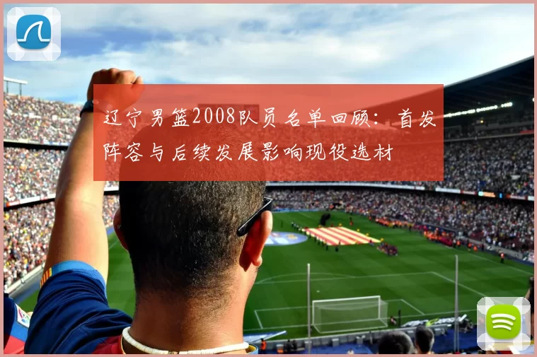 辽宁男篮2008队员名单回顾：首发阵容与后续发展影响现役选材