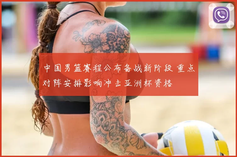 中国男篮赛程公布备战新阶段 重点对阵安排影响冲击亚洲杯资格