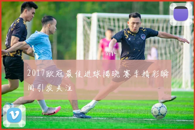 2017欧冠最佳进球揭晓 赛季精彩瞬间引发关注