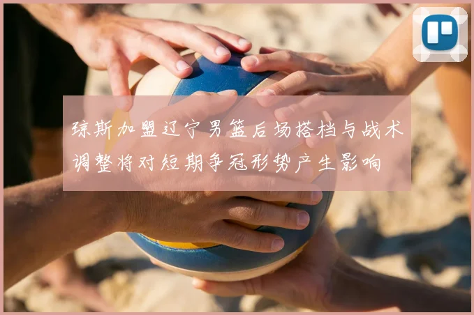 琼斯加盟辽宁男篮后场搭档与战术调整将对短期争冠形势产生影响